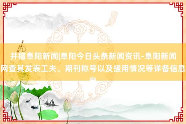 并稽阜阳新闻|阜阳今日头条新闻资讯-阜阳新闻网查其发表工夫、期刊称号以及援用情况等详备信息